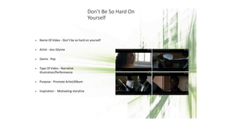 Don’t Be So Hard On
Yourself
• Name Of Video - Don’t be so hard on yourself
• Artist - Jess Glynne
• Genre - Pop
• Type Of Video - Narrative
illustration/Performance
• Purpose - Promote Artist/Album
• Inspiration - Motivating storyline
 