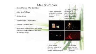 Man Don’t Care
• Name Of Video - Man Don’t Care
• Artist -Jme Ft Giggs
• Genre - Grime
• Type Of Video - Performance
• Purpose - Promote BBK
• Inspiration - Use of colour and smart
metaphors/play on works which link
to mise-en-scene.
- Use of metaphors to
combine lyrics and use
of mise-en-scene
together.
-Use of dark, pitch black
background to
keep the audiences
focus on particular
moves of performer
or other objects..
-Circular motion
of camera as it endures
the whole intro
and acts as a mini build up
-Use of tinting
colour or smoke
machine to create
a mist effect.
 