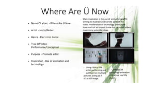 Where Are Ü Now
• Name Of Video - Where Are Ü Now
• Artist - Justin Bieber
• Genre - Electronic dance
• Type Of Video -
Performance/conceptual
• Purpose - Promote artist
• Inspiration - Use of animation and
technology
- Main inspiration is the use of animation/graffiti
writing to illustrate and narrate parts of the
video. Proliferation of technology shows how
how much of an impact it now has on music videos
maximising potential ideas.
- Using clips of the
artist performing and
putting it on multiple
pictures acting as if
it’s a still image.
- Contrasts of
group logo animation
into actual real life
object.
 