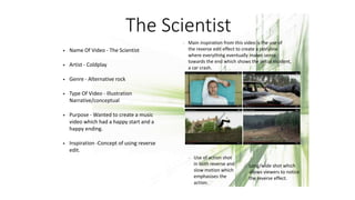 The Scientist
• Name Of Video - The Scientist
• Artist - Coldplay
• Genre - Alternative rock
• Type Of Video - Illustration
Narrative/conceptual
• Purpose - Wanted to create a music
video which had a happy start and a
happy ending.
• Inspiration -Concept of using reverse
edit.
- Main inspiration from this video is the use of
the reverse edit effect to create a storyline
where everything eventually makes sense
towards the end which shows the initial incident,
a car crash.
- Use of action shot
in both reverse and
slow motion which
emphasises the
action.
- Long/wide shot which
allows viewers to notice
the reverse effect.
 