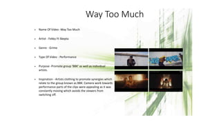 Way Too Much
• Name Of Video -Way Too Much
• Artist - Fekky Ft Skepta
• Genre - Grime
• Type Of Video - Performance
• Purpose -Promote group ‘BBK’ as well as individual
artists.
• Inspiration - Artists clothing to promote synergies which
relate to the group known as BBK. Camera work towards
performance parts of the clips were appealing as it was
constantly moving which avoids the viewers from
switching off.
 
