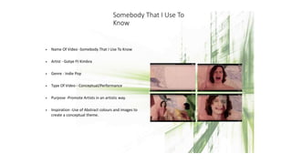 Somebody That I Use To
Know
• Name Of Video -Somebody That I Use To Know
• Artist - Gotye Ft Kimbra
• Genre - Indie Pop
• Type Of Video - Conceptual/Performance
• Purpose -Promote Artists in an artistic way.
• Inspiration -Use of Abstract colours and images to
create a conceptual theme.
 