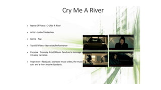 Cry Me A River
• Name Of Video - Cry Me A River
• Artist - Justin Timberlake
• Genre - Pop
• Type Of Video - Narrative/Performance
• Purpose - Promote Artist/Album. Send out a message as
it is very narrative.
• Inspiration - Not just a standard music video, the music
cuts and a short movie clip starts.
 