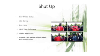 Shut Up
• Name Of Video - Shut up
• Artist - Stormzy
• Genre - Grime
• Type Of Video - Performance
• Purpose - Reply to critics
• Inspiration - Only one shot, no editing needed,
which connotes realism.
 