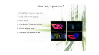 How deep is your love ?
• Name Of Video - How deep is your love?
• Artist - Calvin Harris & Disciples
• Genre - House
• Type Of Video - Amplification narrative
• Purpose - Promote album
• Inspiration - Use of colours on skin
 