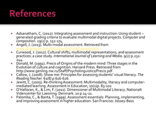  Adsanatham, C. (2012). Integrating assessment and instruction: Using student –
generated grading criteria to evaluate multimodal digital projects. Computer and
composition. 29(2) p. 152-174.
 Angell, J. (2013). Multi-modal assessment. Retrieved from
www.slideserve.com/chun/multi-modal-assessment
 Curwood, J. (2012). Cultural shifts, multimodal representations, and assessment
practices: a case study. International Journal of Learning and Media. 9(2) p.232-
244.
 Donald, M. (1991). Precis of Origins of the modern mind:Three stages in the
Evolution of culture and cognition. Harvard Press. Retrieved from
http://www.genling.nw.ru/Staff/Psycholinguistics/Precis.pdf
 Callow, J. (2008). Show me: Principles for assessing students’ visual literacy. The
ReadingTeacher. 61(8) p.616-626.
 Jewitt, C. (2003). Re-thinkingAssessment: Multimodality, literacy and computer-
mediated learning.Assessment in Education, 10(1)p. 83-102
 O’Halloran, K., & Lim, F. (2011). Dimensioner of Multimodal Literacy. Nationalt
Videncenter for Laesning: Denmark. 10 p.14-21.
 Palomba, C., & Banta,T. (1999). Assessment essentials: Planning, implementing,
and improving assessment in higher education. San Franciso: Jossey-Bass
 