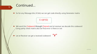 Continued…
 So for any Message bits (4 bits) we can get code directly using Generator matrix
C=[d]*[G]
 We send this Codeword through Channel and at receiver we decode this codeword
using parity check matrix also we find error is there or not
 Let at Receiver we get a received codeword “r”
5/30/2020
9
 