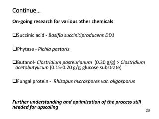 Continue…
On-going research for various other chemicals
Succinic acid - Basifia succiniciproducens DD1
Phytase - Pichia pastoris
Butanol- Clostridium pasteurianum (0.30 g/g) > Clostridium
acetobutylicum (0.15-0.20 g/g; glucose substrate)
Fungal protein - Rhizopus microspores var. oligosporus
Further understanding and optimization of the process still
needed for upscaling
23
 