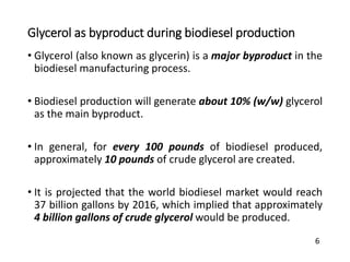 Glycerol as byproduct during biodiesel production
• Glycerol (also known as glycerin) is a major byproduct in the
biodiesel manufacturing process.
• Biodiesel production will generate about 10% (w/w) glycerol
as the main byproduct.
• In general, for every 100 pounds of biodiesel produced,
approximately 10 pounds of crude glycerol are created.
• It is projected that the world biodiesel market would reach
37 billion gallons by 2016, which implied that approximately
4 billion gallons of crude glycerol would be produced.
6
 