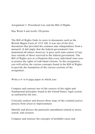 Assignment 1: Procedural Law and the Bill of Rights
Due Week 4 and worth 150 points
The Bill of Rights finds its roots in documents such as the
British Magna Carta of 1215 AD. It was one of the first
documents that provided the common man independence from a
monarch. It did imply that the federal government's law
dominated all others; however, it gave each state control of any
laws outside of those reserved to the federal government. The
Bill of Rights acts as a blueprint that every individual state uses
to protect the rights of individual citizens. In this assignment,
you will utilize the various concepts found in the Bill of Rights
to provide the foundation of the various sections of the
assignment.
Write a 4- to 6-page paper in which you:
Compare and contrast two of the sources of the rights and
fundamental principles found in the United States' legal system
as outlined by the text.
Critically analyze and discuss three steps of the criminal justice
process from arrest to imprisonment.
Identify and discuss the particular amendment related to arrest,
search, and seizures.
Compare and contrast the concepts of probable cause and
 