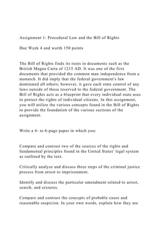Assignment 1: Procedural Law and the Bill of Rights
Due Week 4 and worth 150 points
The Bill of Rights finds its roots in documents such as the
British Magna Carta of 1215 AD. It was one of the first
documents that provided the common man independence from a
monarch. It did imply that the federal government's law
dominated all others; however, it gave each state control of any
laws outside of those reserved to the federal government. The
Bill of Rights acts as a blueprint that every individual state uses
to protect the rights of individual citizens. In this assignment,
you will utilize the various concepts found in the Bill of Rights
to provide the foundation of the various sections of the
assignment.
Write a 4- to 6-page paper in which you:
Compare and contrast two of the sources of the rights and
fundamental principles found in the United States' legal system
as outlined by the text.
Critically analyze and discuss three steps of the criminal justice
process from arrest to imprisonment.
Identify and discuss the particular amendment related to arrest,
search, and seizures.
Compare and contrast the concepts of probable cause and
reasonable suspicion. In your own words, explain how they are
 