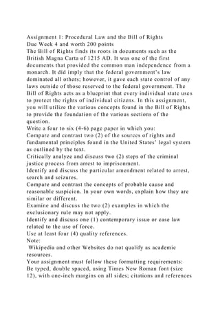 Assignment 1: Procedural Law and the Bill of Rights
Due Week 4 and worth 200 points
The Bill of Rights finds its roots in documents such as the
British Magna Carta of 1215 AD. It was one of the first
documents that provided the common man independence from a
monarch. It did imply that the federal government’s law
dominated all others; however, it gave each state control of any
laws outside of those reserved to the federal government. The
Bill of Rights acts as a blueprint that every individual state uses
to protect the rights of individual citizens. In this assignment,
you will utilize the various concepts found in the Bill of Rights
to provide the foundation of the various sections of the
question.
Write a four to six (4-6) page paper in which you:
Compare and contrast two (2) of the sources of rights and
fundamental principles found in the United States’ legal system
as outlined by the text.
Critically analyze and discuss two (2) steps of the criminal
justice process from arrest to imprisonment.
Identify and discuss the particular amendment related to arrest,
search and seizures.
Compare and contrast the concepts of probable cause and
reasonable suspicion. In your own words, explain how they are
similar or different.
Examine and discuss the two (2) examples in which the
exclusionary rule may not apply.
Identify and discuss one (1) contemporary issue or case law
related to the use of force.
Use at least four (4) quality references.
Note:
Wikipedia and other Websites do not qualify as academic
resources.
Your assignment must follow these formatting requirements:
Be typed, double spaced, using Times New Roman font (size
12), with one-inch margins on all sides; citations and references
 
