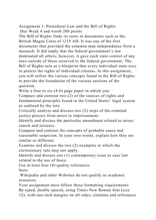 Assignment 1: Procedural Law and the Bill of Rights
Due Week 4 and worth 200 points
The Bill of Rights finds its roots in documents such as the
British Magna Carta of 1215 AD. It was one of the first
documents that provided the common man independence from a
monarch. It did imply that the federal government’s law
dominated all others; however, it gave each state control of any
laws outside of those reserved to the federal government. The
Bill of Rights acts as a blueprint that every individual state uses
to protect the rights of individual citizens. In this assignment,
you will utilize the various concepts found in the Bill of Rights
to provide the foundation of the various sections of the
question.
Write a four to six (4-6) page paper in which you:
Compare and contrast two (2) of the sources of rights and
fundamental principles found in the United States’ legal system
as outlined by the text.
Critically analyze and discuss two (2) steps of the criminal
justice process from arrest to imprisonment.
Identify and discuss the particular amendment related to arrest,
search and seizures.
Compare and contrast the concepts of probable cause and
reasonable suspicion. In your own words, explain how they are
similar or different.
Examine and discuss the two (2) examples in which the
exclusionary rule may not apply.
Identify and discuss one (1) contemporary issue or case law
related to the use of force.
Use at least four (4) quality references.
Note:
Wikipedia and other Websites do not qualify as academic
resources.
Your assignment must follow these formatting requirements:
Be typed, double spaced, using Times New Roman font (size
12), with one-inch margins on all sides; citations and references
 