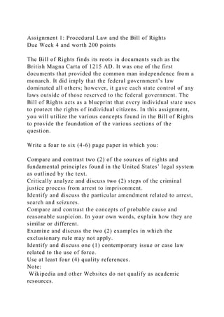 Assignment 1: Procedural Law and the Bill of Rights
Due Week 4 and worth 200 points
The Bill of Rights finds its roots in documents such as the
British Magna Carta of 1215 AD. It was one of the first
documents that provided the common man independence from a
monarch. It did imply that the federal government’s law
dominated all others; however, it gave each state control of any
laws outside of those reserved to the federal government. The
Bill of Rights acts as a blueprint that every individual state uses
to protect the rights of individual citizens. In this assignment,
you will utilize the various concepts found in the Bill of Rights
to provide the foundation of the various sections of the
question.
Write a four to six (4-6) page paper in which you:
Compare and contrast two (2) of the sources of rights and
fundamental principles found in the United States’ legal system
as outlined by the text.
Critically analyze and discuss two (2) steps of the criminal
justice process from arrest to imprisonment.
Identify and discuss the particular amendment related to arrest,
search and seizures.
Compare and contrast the concepts of probable cause and
reasonable suspicion. In your own words, explain how they are
similar or different.
Examine and discuss the two (2) examples in which the
exclusionary rule may not apply.
Identify and discuss one (1) contemporary issue or case law
related to the use of force.
Use at least four (4) quality references.
Note:
Wikipedia and other Websites do not qualify as academic
resources.
 