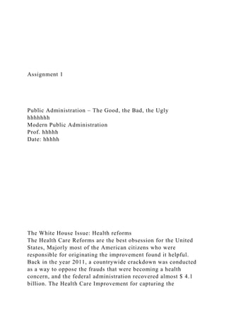 Assignment 1
Public Administration – The Good, the Bad, the Ugly
hhhhhhh
Modern Public Administration
Prof. hhhhh
Date: hhhhh
The White House Issue: Health reforms
The Health Care Reforms are the best obsession for the United
States, Majorly most of the American citizens who were
responsible for originating the improvement found it helpful.
Back in the year 2011, a countrywide crackdown was conducted
as a way to oppose the frauds that were becoming a health
concern, and the federal administration recovered almost $ 4.1
billion. The Health Care Improvement for capturing the
 