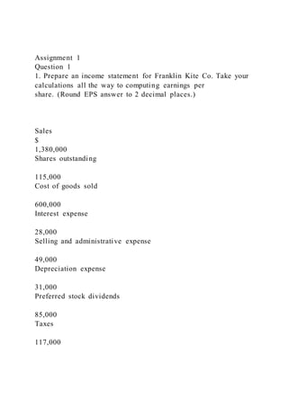 Assignment 1
Question 1
1. Prepare an income statement for Franklin Kite Co. Take your
calculations all the way to computing earnings per
share. (Round EPS answer to 2 decimal places.)
Sales
$
1,380,000
Shares outstanding
115,000
Cost of goods sold
600,000
Interest expense
28,000
Selling and administrative expense
49,000
Depreciation expense
31,000
Preferred stock dividends
85,000
Taxes
117,000
 