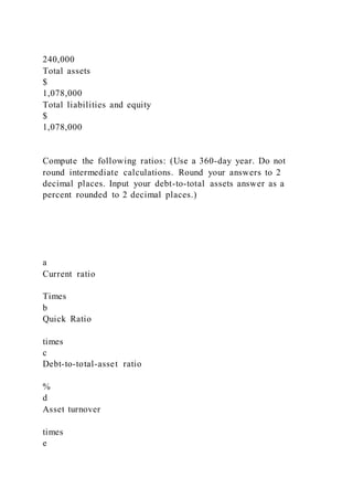 240,000
Total assets
$
1,078,000
Total liabilities and equity
$
1,078,000
Compute the following ratios: (Use a 360-day year. Do not
round intermediate calculations. Round your answers to 2
decimal places. Input your debt-to-total assets answer as a
percent rounded to 2 decimal places.)
a
Current ratio
Times
b
Quick Ratio
times
c
Debt-to-total-asset ratio
%
d
Asset turnover
times
e
 