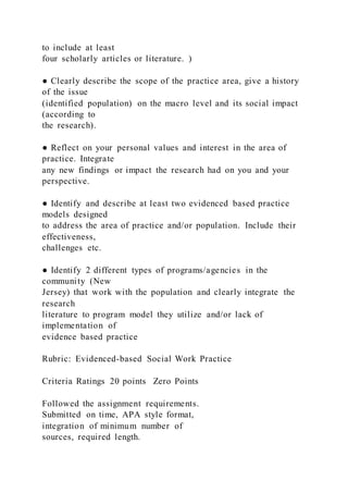 to include at least
four scholarly articles or literature. )
● Clearly describe the scope of the practice area, give a history
of the issue
(identified population) on the macro level and its social impact
(according to
the research).
● Reflect on your personal values and interest in the area of
practice. Integrate
any new findings or impact the research had on you and your
perspective.
● Identify and describe at least two evidenced based practice
models designed
to address the area of practice and/or population. Include their
effectiveness,
challenges etc.
● Identify 2 different types of programs/agencies in the
community (New
Jersey) that work with the population and clearly integrate the
research
literature to program model they utilize and/or lack of
implementation of
evidence based practice
Rubric: Evidenced-based Social Work Practice
Criteria Ratings 20 points Zero Points
Followed the assignment requirements.
Submitted on time, APA style format,
integration of minimum number of
sources, required length.
 