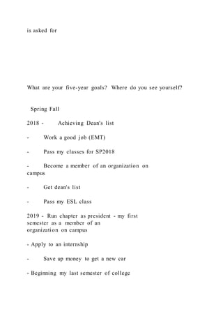 is asked for
What are your five-year goals? Where do you see yourself?
Spring Fall
2018 - Achieving Dean's list
- Work a good job (EMT)
- Pass my classes for SP2018
- Become a member of an organization on
campus
- Get dean's list
- Pass my ESL class
2019 - Run chapter as president - my first
semester as a member of an
organization on campus
- Apply to an internship
- Save up money to get a new car
- Beginning my last semester of college
 