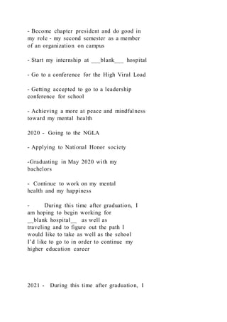 - Become chapter president and do good in
my role - my second semester as a member
of an organization on campus
- Start my internship at ___blank___ hospital
- Go to a conference for the High Viral Load
- Getting accepted to go to a leadership
conference for school
- Achieving a more at peace and mindfulness
toward my mental health
2020 - Going to the NGLA
- Applying to National Honor society
-Graduating in May 2020 with my
bachelors
- Continue to work on my mental
health and my happiness
- During this time after graduation, I
am hoping to begin working for
__blank hospital__ as well as
traveling and to figure out the path I
would like to take as well as the school
I’d like to go to in order to continue my
higher education career
2021 - During this time after graduation, I
 