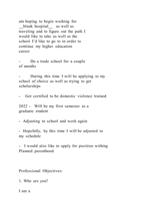 am hoping to begin working for
__blank hospital__ as well as
traveling and to figure out the path I
would like to take as well as the
school I’d like to go to in order to
continue my higher education
career
- Do a trade school for a couple
of months
- During this time I will be applying to my
school of choice as well as trying to get
scholarships
- Get certified to be domestic violence trained
2022 - Will be my first semester as a
graduate student
- Adjusting to school and work again
- Hopefully, by this time I will be adjusted to
my schedule
- I would also like to apply for position withing
Planned parenthood
Professional Objectives:
1. Who are you?
I am a
 