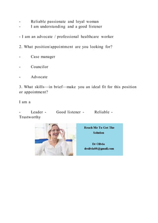 - Reliable passionate and loyal woman
- I am understanding and a good listener
- I am an advocate / professional healthcare worker
2. What position/appointment are you looking for?
- Case manager
- Councilor
- Advocate
3. What skills—in brief—make you an ideal fit for this position
or appointment?
I am a
- Leader - Good listener - Reliable -
Trustworthy
 