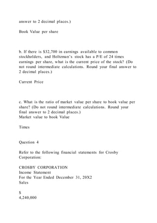 answer to 2 decimal places.)
Book Value per share
b. If there is $32,700 in earnings available to common
stockholders, and Holtzman’s stock has a P/E of 24 times
earnings per share, what is the current price of the stock? (Do
not round intermediate calculations. Round your final answer to
2 decimal places.)
Current Price
c. What is the ratio of market value per share to book value per
share? (Do not round intermediate calculations. Round your
final answer to 2 decimal places.)
Market value to book Value
Times
Question 4
Refer to the following financial statements for Crosby
Corporation:
CROSBY CORPORATION
Income Statement
For the Year Ended December 31, 20X2
Sales
$
4,240,000
 