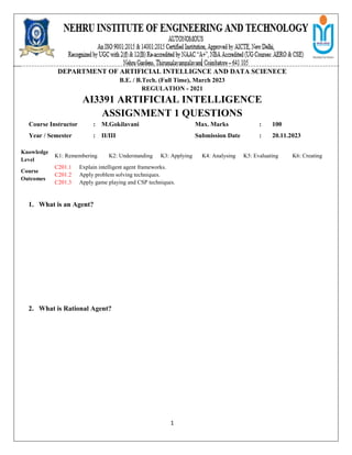 1
DEPARTMENT OF ARTIFICIAL INTELLIGNCE AND DATA SCIENECE
B.E. / B.Tech. (Full Time), March 2023
REGULATION - 2021
AI3391 ARTIFICIAL INTELLIGENCE
ASSIGNMENT 1 QUESTIONS
Course Instructor : M.Gokilavani Max. Marks : 100
Year / Semester : II/III Submission Date : 20.11.2023
1. What is an Agent?
2. What is Rational Agent?
Knowledge
Level
K1: Remembering K2: Understanding K3: Applying K4: Analysing K5: Evaluating K6: Creating
Course
Outcomes
C201.1 Explain intelligent agent frameworks.
C201.2 Apply problem solving techniques.
C201.3 Apply game playing and CSP techniques.
 