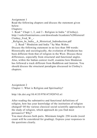 Assignment 1
Read the following chapters and discuss the statement given
below:
Chapters:
1. Read " Chapt 1, 2, and 3 - Religion in India " (Clothey).
http://vedicilluminations.com/downloads/Academic%20General/
Clothey_Fred_W._-
_Religion_In_India__A_Historical_Indroduction.pdf
2. Read " Hinduism and India " by Max Weber.
Discuss the following statement in no less than 500 words:
Historically and sociologically, the evolution of Hinduism has
been different from that of religion in the West. Discuss these
differences, especially from structural and functional angles.
Also, within the Indian context itself, examine how Hinduism
has followed a track different from Buddhism and Jainism. You
should discuss the structural paradigms discussed in Clothey's
chapters.
Assignment 2
Chapter 1: What is Religion and Spirituality?
http://dx.doi.org/10.4135/9781473920743.n1
After reading the substantive and functional definitions of
religion, how has your knowledge of the institution of religion
changed? Of the various classical social scientific approaches to
the study of religion, which approach do you find most
persuasive? Why?
You must discuss both parts. Minimum length: 250 words (word
count will be considered for grading). Express your responses to
the questions clearly.
 