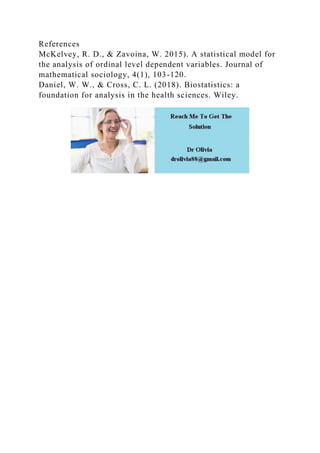 References
McKelvey, R. D., & Zavoina, W. 2015). A statistical model for
the analysis of ordinal level dependent variables. Journal of
mathematical sociology, 4(1), 103-120.
Daniel, W. W., & Cross, C. L. (2018). Biostatistics: a
foundation for analysis in the health sciences. Wiley.
 