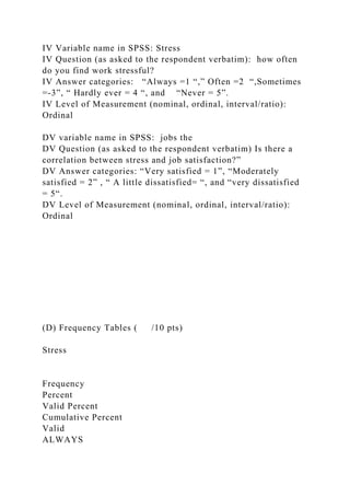 IV Variable name in SPSS: Stress
IV Question (as asked to the respondent verbatim): how often
do you find work stressful?
IV Answer categories: “Always =1 “,” Often =2 “,Sometimes
=-3”, “ Hardly ever = 4 “, and “Never = 5”.
IV Level of Measurement (nominal, ordinal, interval/ratio):
Ordinal
DV variable name in SPSS: jobs the
DV Question (as asked to the respondent verbatim) Is there a
correlation between stress and job satisfaction?”
DV Answer categories: “Very satisfied = 1”, “Moderately
satisfied = 2” , “ A little dissatisfied= “, and “very dissatisfied
= 5“.
DV Level of Measurement (nominal, ordinal, interval/ratio):
Ordinal
(D) Frequency Tables ( /10 pts)
Stress
Frequency
Percent
Valid Percent
Cumulative Percent
Valid
ALWAYS
 