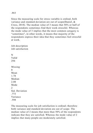 .863
Since the measuring scale for stress variable is ordinal, both
variance and standard deviation are out of scope(Daniel, &
Cross, 2018). The median value of 3 means that 50% or half of
the respondents sometimes find their work stressful. Whereas
the mode value of 3 implies that the most common category is
“sometimes", in other words, it means that majority of the
respondents express their idea that they sometimes feel stressful
at work.
Job description
Job satisfaction
N
Valid
294
Missing
0
Mean
1.78
Median
2.00
Mode
2
Std. Deviation
.773
Variance
.598
The measuring scale for job satisfaction is ordinal; therefore
both variance and standard deviation are out of scope. The
median value of 2 means that more than 50% of the respondents
indicate that they are satisfied. Whereas the mode value of 2
implies that many people are moderately satisfied.
 