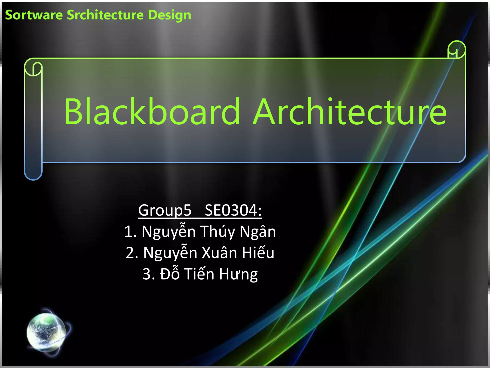 Blackboard Architecture
Group5_ SE0304:
1. Nguyễn Thúy Ngân
2. Nguyễn Xuân Hiếu
3. Đỗ Tiến Hưng
Sortware Srchitecture Design
 