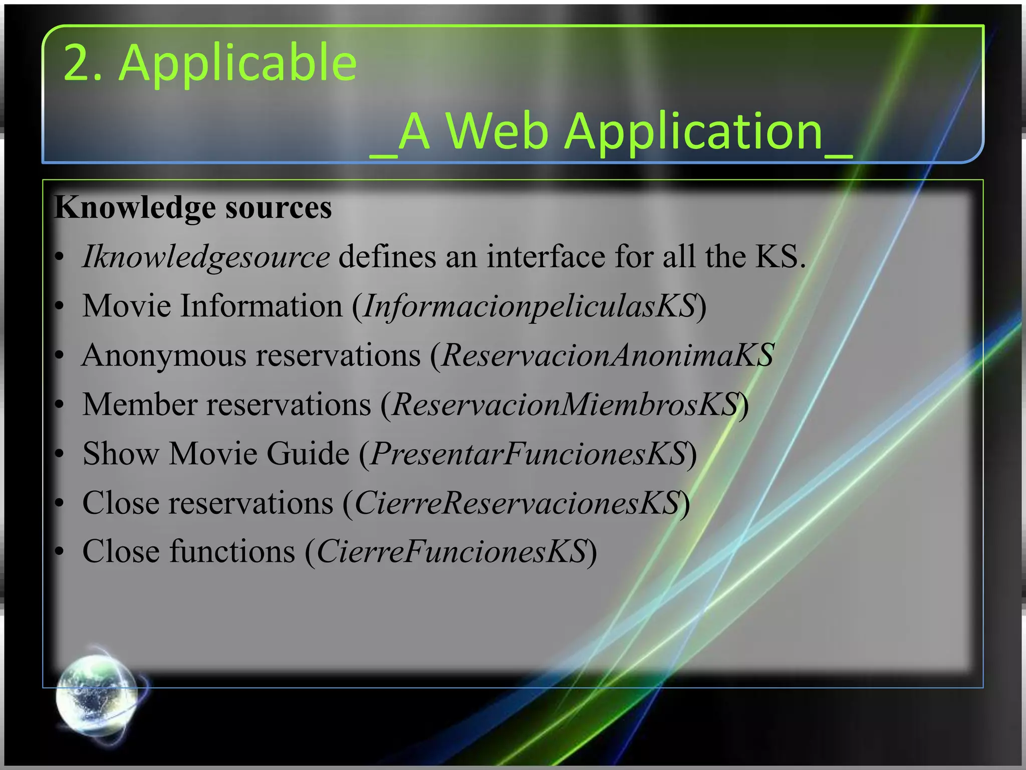 2. Applicable
_A Web Application_
Knowledge sources
• Iknowledgesource defines an interface for all the KS.
• Movie Information (InformacionpeliculasKS)
• Anonymous reservations (ReservacionAnonimaKS
• Member reservations (ReservacionMiembrosKS)
• Show Movie Guide (PresentarFuncionesKS)
• Close reservations (CierreReservacionesKS)
• Close functions (CierreFuncionesKS)
 