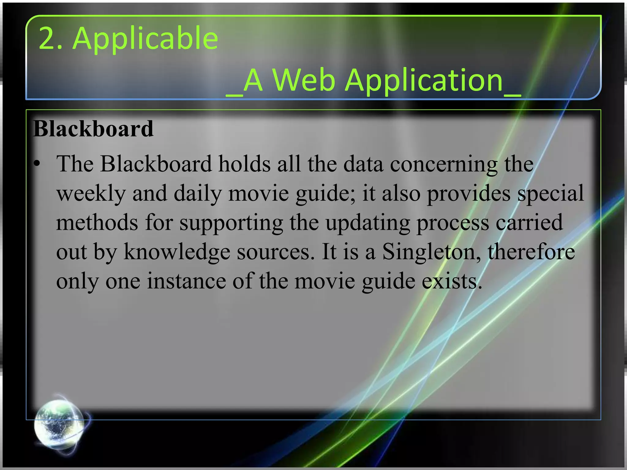 2. Applicable
_A Web Application_
Blackboard
• The Blackboard holds all the data concerning the
weekly and daily movie guide; it also provides special
methods for supporting the updating process carried
out by knowledge sources. It is a Singleton, therefore
only one instance of the movie guide exists.
 