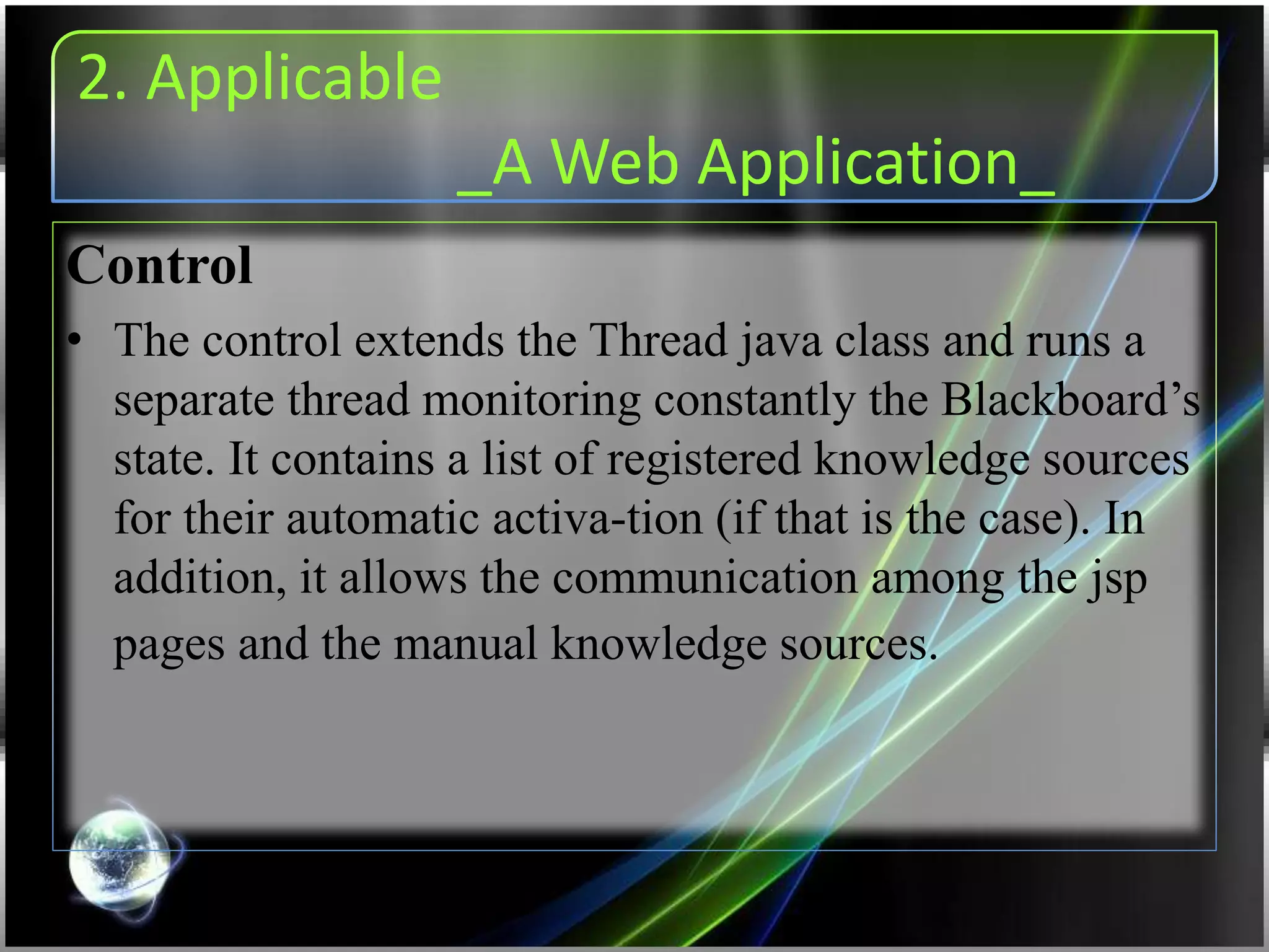 2. Applicable
_A Web Application_
Control
• The control extends the Thread java class and runs a
separate thread monitoring constantly the Blackboard’s
state. It contains a list of registered knowledge sources
for their automatic activa-tion (if that is the case). In
addition, it allows the communication among the jsp
pages and the manual knowledge sources.
 