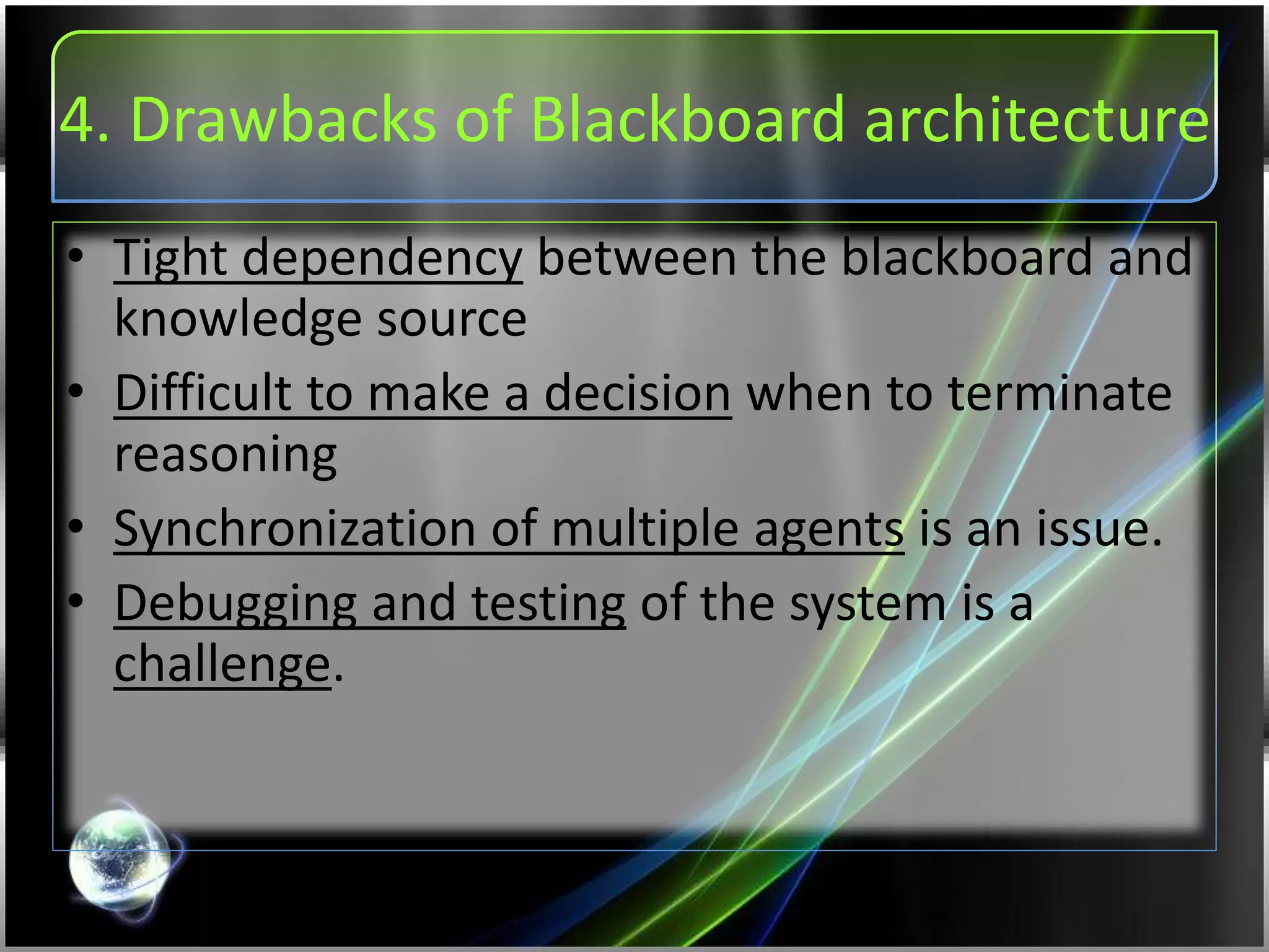 4. Drawbacks of Blackboard architecture
• Tight dependency between the blackboard and
knowledge source
• Difficult to make a decision when to terminate
reasoning
• Synchronization of multiple agents is an issue.
• Debugging and testing of the system is a
challenge.
 