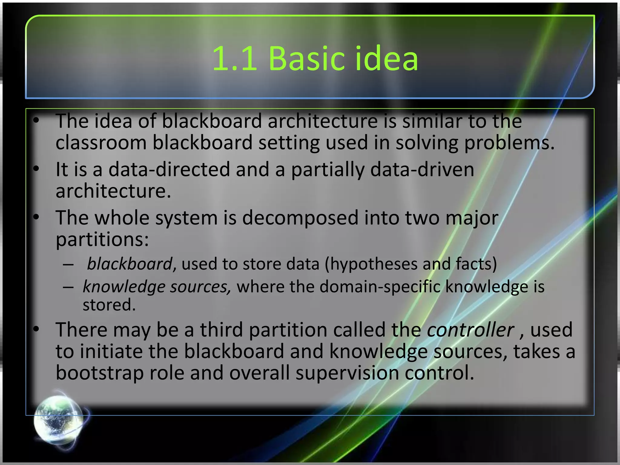 1.1 Basic idea
• The idea of blackboard architecture is similar to the
classroom blackboard setting used in solving problems.
• It is a data-directed and a partially data-driven
architecture.
• The whole system is decomposed into two major
partitions:
– blackboard, used to store data (hypotheses and facts)
– knowledge sources, where the domain-specific knowledge is
stored.
• There may be a third partition called the controller , used
to initiate the blackboard and knowledge sources, takes a
bootstrap role and overall supervision control.
 