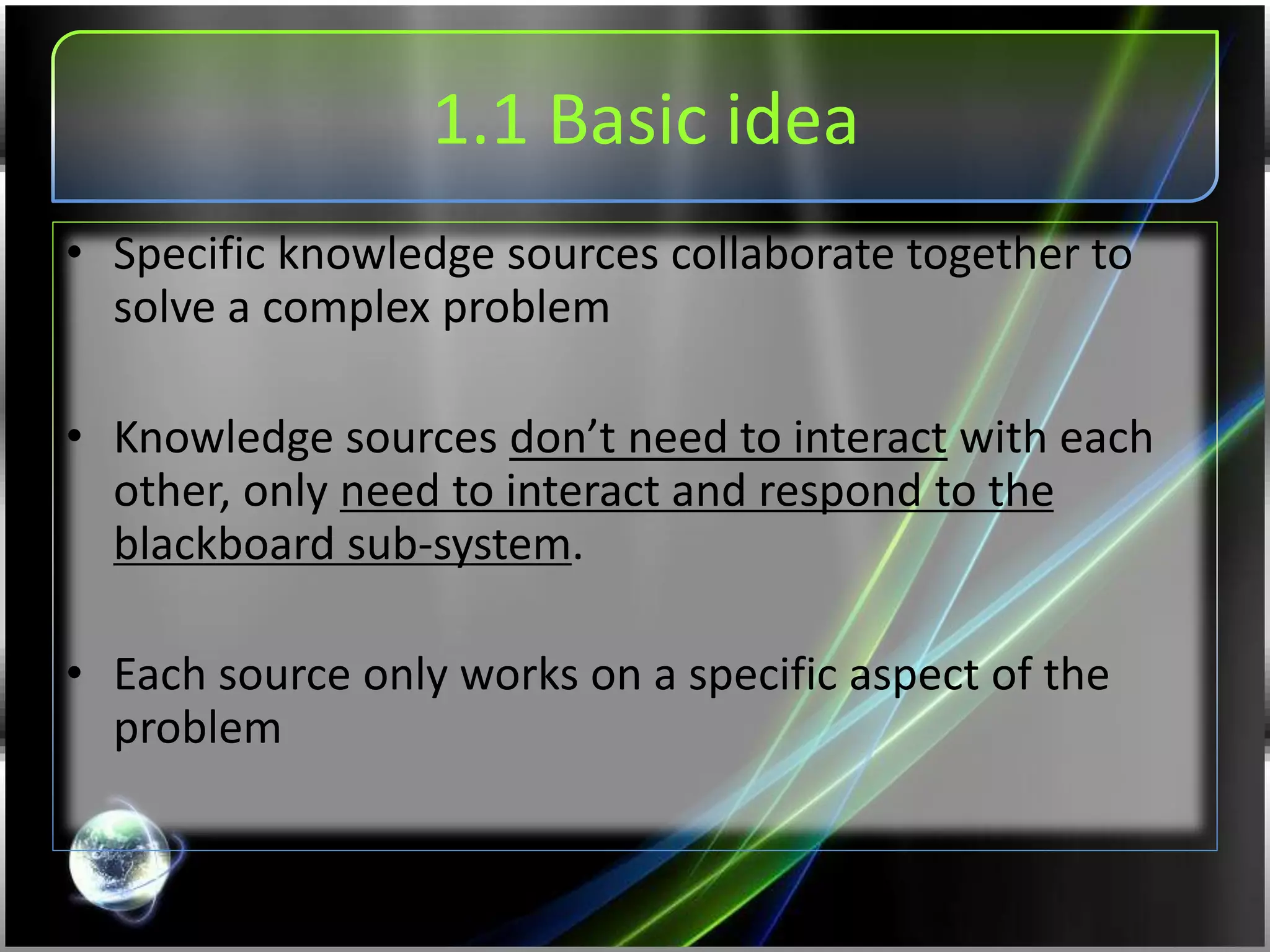 1.1 Basic idea
• Specific knowledge sources collaborate together to
solve a complex problem
• Knowledge sources don’t need to interact with each
other, only need to interact and respond to the
blackboard sub-system.
• Each source only works on a specific aspect of the
problem
 