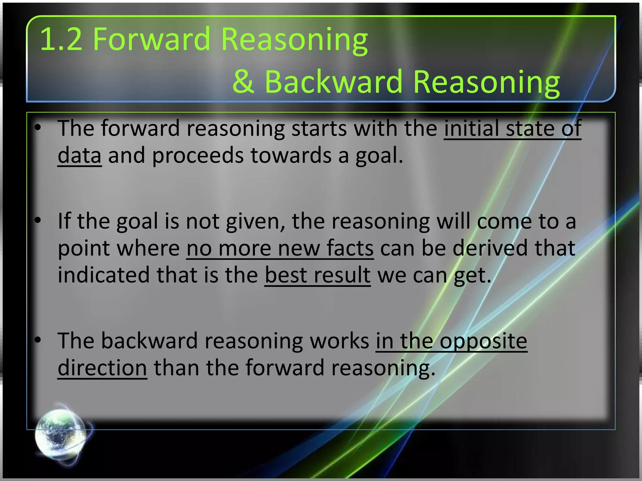 1.2 Forward Reasoning
& Backward Reasoning
• The forward reasoning starts with the initial state of
data and proceeds towards a goal.
• If the goal is not given, the reasoning will come to a
point where no more new facts can be derived that
indicated that is the best result we can get.
• The backward reasoning works in the opposite
direction than the forward reasoning.
 