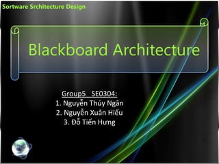 Blackboard Architecture
Group5_ SE0304:
1. Nguyễn Thúy Ngân
2. Nguyễn Xuân Hiếu
3. Đỗ Tiến Hưng
Sortware Srchitecture Design
 