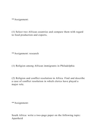**Assignment:
(1) Select two African countries and compare them with regard
to food production and exports.
**Assignment: research
(1) Religion among African immigrants in Philadelphia
(2) Religion and conflict resolution in Africa. Find and describe
a case of conflict resolution in which clerics have played a
major role.
**Assignment:
South Africa: write a two-page paper on the following topic:
Apartheid
 
