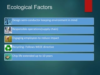 Ecological Factors
Design semi-conductor keeping environment in mind
Responsible operations(supply chain)
Engaging employees to reduce impact
Recycling- Follows WEEE directive
Chip life extended up to 10 years
 