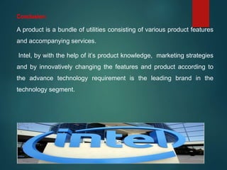 Conclusion:
A product is a bundle of utilities consisting of various product features
and accompanying services.
Intel, by with the help of it’s product knowledge, marketing strategies
and by innovatively changing the features and product according to
the advance technology requirement is the leading brand in the
technology segment.
 