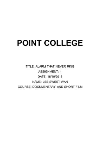 POINT COLLEGE
TITLE: ALARM THAT NEVER RING
ASSIGNMENT: 1
DATE: 16/10/2015
NAME: LEE SWEET WAN
COURSE: DOCUMENTARY AND SHORT FILM
 