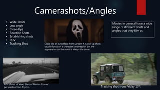 Camerashots/Angles
• Wide-Shots
• Low angle
• Close-Ups
• Reaction Shots
• Establishing shots
• POV
• Tracking Shot Close-Up on Ghostface from Scream 4. Close-up shots
usually focus on a character’s expression but the
appearance on the mask is always the same.
POV (Point of View) Shot of Marion Cranes’
perspective from Psycho. Tracking shot from Friday 13th.
Movies in general have a wide
range of different shots and
angles that they film at.
 