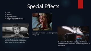 Special Effects
• CGI
• Blood
• Pyrotechnics
• Fog/Smoke Machines
Jack’s (Kevin Bacon) neck being impaled in
Friday 13th.
The background in this scene from
Psycho was most likely to have been a
green screen or something similar. In Scream 4, they have used pyrotechnics in
order to create the sparks from the explosion in
this scene.
 