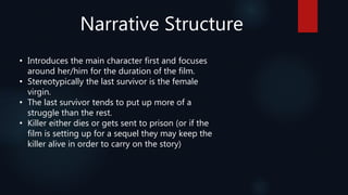 Narrative Structure
• Introduces the main character first and focuses
around her/him for the duration of the film.
• Stereotypically the last survivor is the female
virgin.
• The last survivor tends to put up more of a
struggle than the rest.
• Killer either dies or gets sent to prison (or if the
film is setting up for a sequel they may keep the
killer alive in order to carry on the story)
 