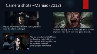 Camera shots –Maniac (2012)
We see a POV shot in the film Maniac, to show
what the killer is looking at. We see a close up shot of Franc Zito, this is used to
emphasise how much pain he is going through.
We see a medium shot of Frank
to show that he is holding a
bloody knife which signifies that
he just killed someone,
portraying his dominance.
 