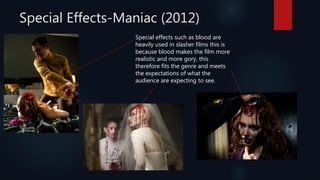 Special Effects-Maniac (2012)
Special effects such as blood are
heavily used in slasher films this is
because blood makes the film more
realistic and more gory, this
therefore fits the genre and meets
the expectations of what the
audience are expecting to see.
 